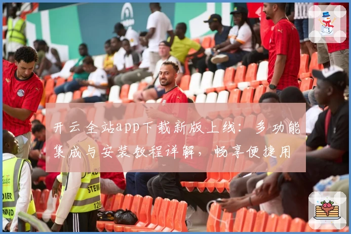 开云全站app下载新版上线：多功能集成与安装教程详解，畅享便捷用户体验
