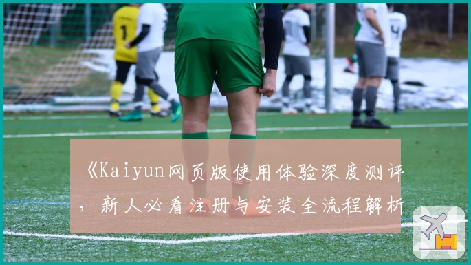 《Kaiyun网页版使用体验深度测评，新人必看注册与安装全流程解析》