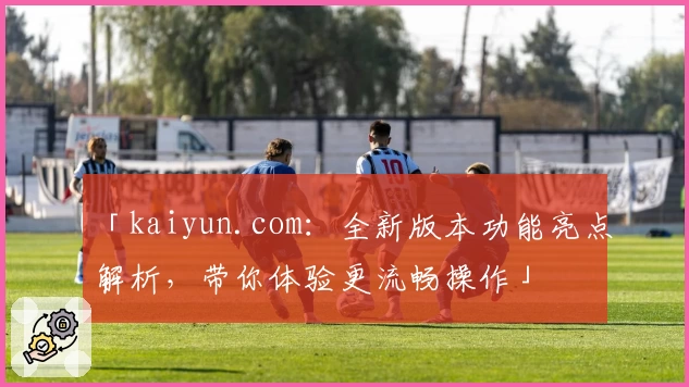 「kaiyun.com：全新版本功能亮点解析，带你体验更流畅操作」
