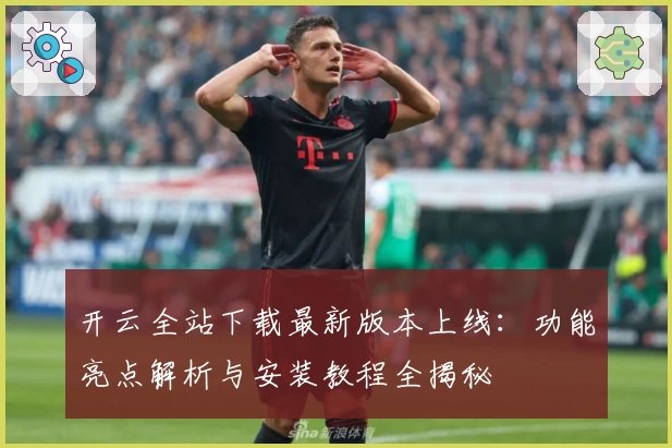 开云全站下载最新版本上线：功能亮点解析与安装教程全揭秘