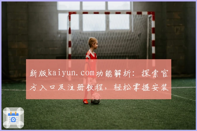 新版kaiyun.com功能解析：探索官方入口及注册教程，轻松掌握安装方法与使用体验