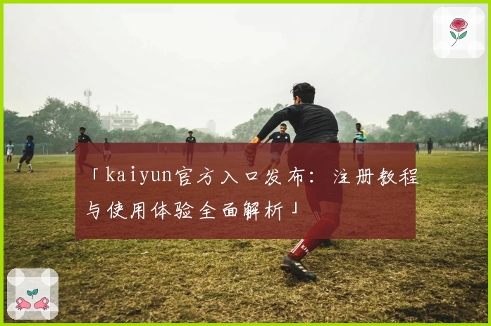 「kaiyun官方入口发布：注册教程与使用体验全面解析」