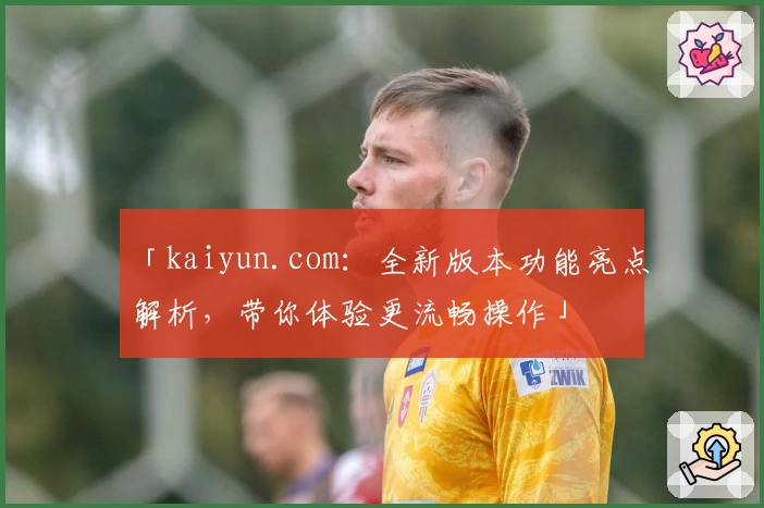 「kaiyun.com：全新版本功能亮点解析，带你体验更流畅操作」
