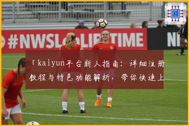 「kaiyun平台新人指南：详细注册教程与特色功能解析，带你快速上手全新体验」