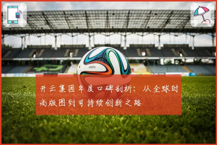 开云集团年度口碑剖析：从全球时尚版图到可持续创新之路