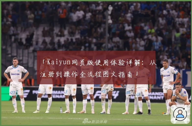 「Kaiyun网页版使用体验详解：从注册到操作全流程图文指南」