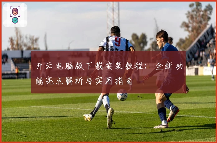 开云电脑版下载安装教程:全新功能亮点解析与实用指南