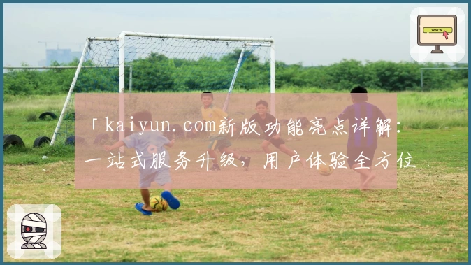 「kaiyun.com新版功能亮点详解：一站式服务升级，用户体验全方位优化」