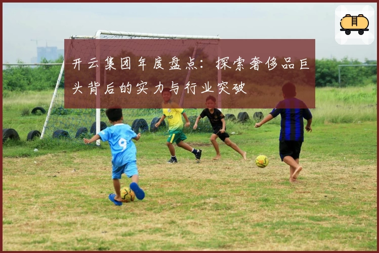 开云集团年度盘点：探索奢侈品巨头背后的实力与行业突破